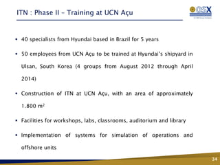 ITN : Phase II – Training at UCN Açu


 40 specialists from Hyundai based in Brazil for 5 years

 50 employees from UCN Açu to be trained at Hyundai’s shipyard in

  Ulsan, South Korea (4 groups from August 2012 through April

  2014)

 Construction of ITN at UCN Açu, with an area of approximately

  1.800 m2

 Facilities for workshops, labs, classrooms, auditorium and library

 Implementation of systems for simulation of operations and
                                 Fase 2 – Conhecimento,
                                  Tecnologia e Inovação
  offshore units

                                                                       34
 