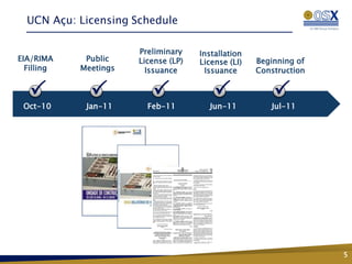 UCN Açu: Licensing Schedule

                       Preliminary    Installation
EIA/RIMA     Public    License (LP)   License (LI)   Beginning of
  Filling   Meetings     Issuance       Issuance     Construction


   P          P           P               P              P
 Oct-10      Jan-11      Feb-11         Jun-11          Jul-11




                                                                    5
 