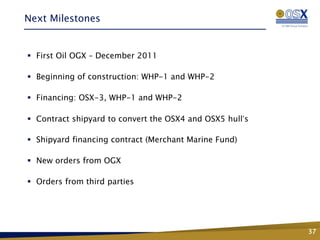 Next Milestones


 First Oil OGX – December 2011

 Beginning of construction: WHP-1 and WHP-2

 Financing: OSX-3, WHP-1 and WHP-2

 Contract shipyard to convert the OSX4 and OSX5 hull’s

 Shipyard financing contract (Merchant Marine Fund)

 New orders from OGX

 Orders from third parties




                                                          37
 