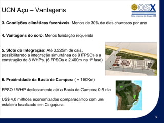 UCN Açu – Vantagens
3. Condições climáticas favoráveis: Menos de 30% de dias chuvosos por ano


4. Vantagens do solo: Menos fundação requerida


5. Slots de Integração: Até 3.525m de cais,
possibilitando a integração simultânea de 9 FPSOs e a
construção de 8 WHPs. (6 FPSOs e 2.400m na 1ª fase)



6. Proximidade da Bacia de Campos: ( ≈ 150Km)

FPSO / WHP deslocamento até a Bacia de Campos: 0.5 dia

US$ 4,0 milhões economizados comparadando com um
estaleiro localizado em Cingapura


                                                                            5
 