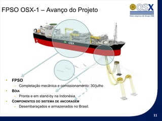 FPSO OSX-1 – Avanço do Projeto




 •   FPSO
      – Completação mecânica e comissionamento: 30/julho
 •   BÓIA
      – Pronta e em stand-by na Indonésia.
 •   COMPONENTES DO SISTEMA DE ANCORAGEM
      – Desembaraçados e armazenados no Brasil.

                                                           11
 