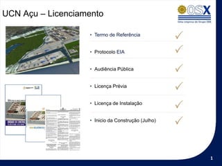 UCN Açu – Licenciamento

                   • Termo de Referência


                   • Protocolo EIA


                   • Audiência Pública


                   • Licença Prévia


                   • Licença de Instalação


                   • Inicio da Construção (Julho)




                                                    1
 