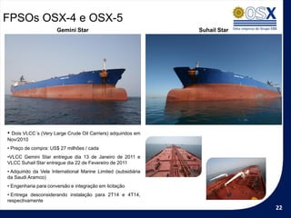 FPSOs OSX-4 e OSX-5
                      Gemini Star                               Suhail Star




• Dois VLCC´s (Very Large Crude Oil Carriers) adquiridos em
Nov/2010
• Preço de compra: US$ 27 milhões / cada
•VLCC Gemini Star entregue dia 13 de Janeiro de 2011 e
VLCC Suhail Star entregue dia 22 de Fevereiro de 2011
• Adquirido da Vela International Marine Limited (subsidiária
da Saudi Aramco)
• Engenharia para conversão e integração em licitação
• Entrega desconsiderando instalação para 2T14 e 4T14,
respectivamente
                                                                              22
 