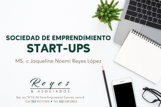 SOCIEDAD DE EMPRENDIMIENTO
START-UPS
MS. c Jaqueline Noemi Reyes López
6ta. av. “A”13-24 Torre Empresarial Cannet, zona 9
Cel: 502 55111325 Tel: 502 23810823
 
