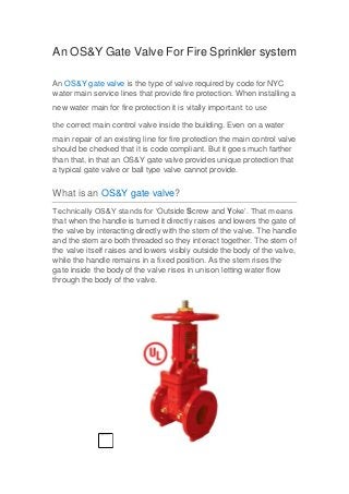 An OS&Y Gate Valve For Fire Sprinkler system
An OS&Y gate valve is the type of valve required by code for NYC
water main service lines that provide fire protection. When installing a
new water main for fire protection it is vitally important to use
the correct main control valve inside the building. Even on a water
main repair of an existing line for fire protection the main control valve
should be checked that it is code compliant. But it goes much farther
than that, in that an OS&Y gate valve provides unique protection that
a typical gate valve or ball type valve cannot provide.
What is an OS&Y gate valve?
Technically OS&Y stands for ‘Outside Screw and Yoke’. That means
that when the handle is turned it directly raises and lowers the gate of
the valve by interacting directly with the stem of the valve. The handle
and the stem are both threaded so they interact together. The stem of
the valve itself raises and lowers visibly outside the body of the valve,
while the handle remains in a fixed position. As the stem rises the
gate inside the body of the valve rises in unison letting water flow
through the body of the valve.
 