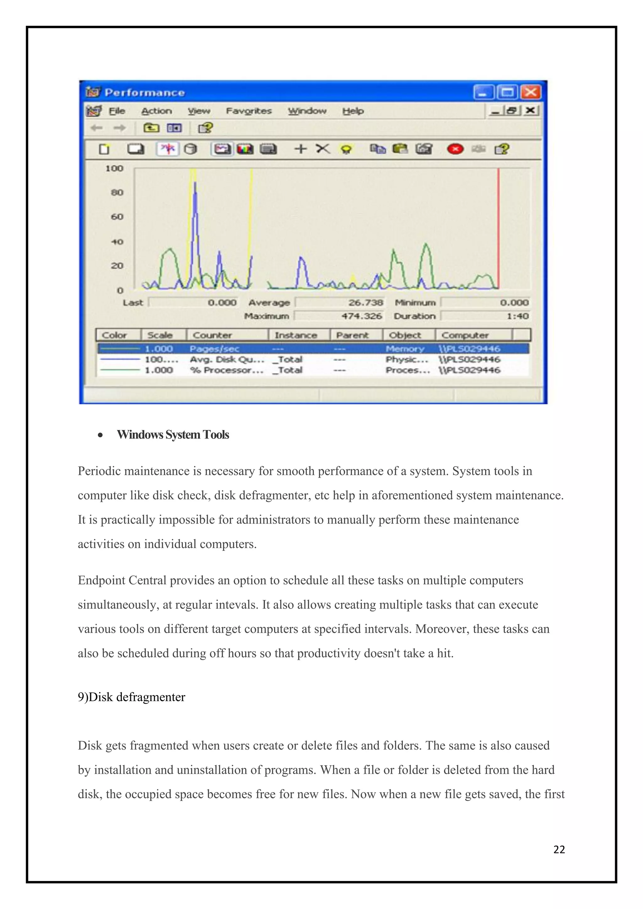 22
• WindowsSystemTools
Periodic maintenance is necessary for smooth performance of a system. System tools in
computer like disk check, disk defragmenter, etc help in aforementioned system maintenance.
It is practically impossible for administrators to manually perform these maintenance
activities on individual computers.
Endpoint Central provides an option to schedule all these tasks on multiple computers
simultaneously, at regular intevals. It also allows creating multiple tasks that can execute
various tools on different target computers at specified intervals. Moreover, these tasks can
also be scheduled during off hours so that productivity doesn't take a hit.
9)Disk defragmenter
Disk gets fragmented when users create or delete files and folders. The same is also caused
by installation and uninstallation of programs. When a file or folder is deleted from the hard
disk, the occupied space becomes free for new files. Now when a new file gets saved, the first
 