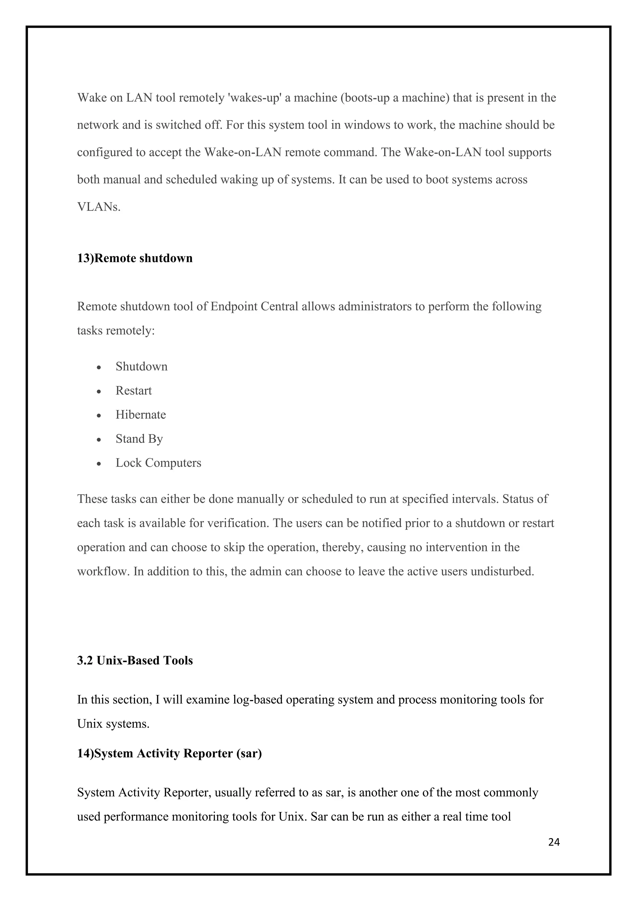 24
Wake on LAN tool remotely 'wakes-up' a machine (boots-up a machine) that is present in the
network and is switched off. For this system tool in windows to work, the machine should be
configured to accept the Wake-on-LAN remote command. The Wake-on-LAN tool supports
both manual and scheduled waking up of systems. It can be used to boot systems across
VLANs.
13)Remote shutdown
Remote shutdown tool of Endpoint Central allows administrators to perform the following
tasks remotely:
• Shutdown
• Restart
• Hibernate
• Stand By
• Lock Computers
These tasks can either be done manually or scheduled to run at specified intervals. Status of
each task is available for verification. The users can be notified prior to a shutdown or restart
operation and can choose to skip the operation, thereby, causing no intervention in the
workflow. In addition to this, the admin can choose to leave the active users undisturbed.
3.2 Unix-Based Tools
In this section, I will examine log-based operating system and process monitoring tools for
Unix systems.
14)System Activity Reporter (sar)
System Activity Reporter, usually referred to as sar, is another one of the most commonly
used performance monitoring tools for Unix. Sar can be run as either a real time tool
 