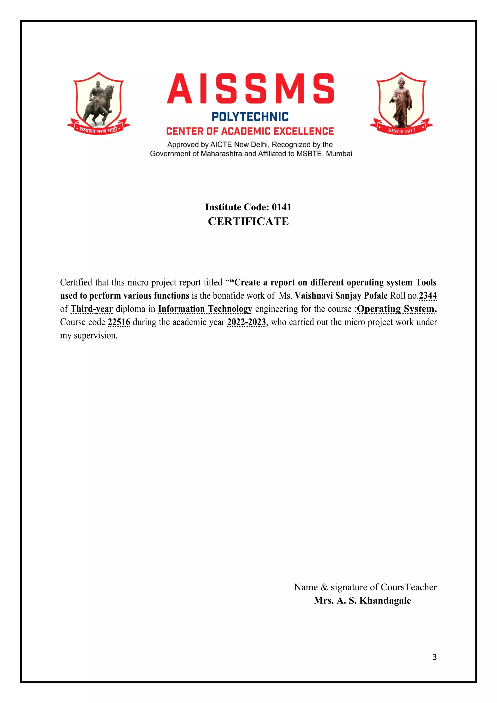 3
Institute Code: 0141
CERTIFICATE
Certified that this micro project report titled ““Create a report on different operating system Tools
used to perform various functions is the bonafide work of Ms. Vaishnavi Sanjay Pofale Roll no.2344
of Third-year diploma in Information Technology engineering for the course :Operating System.
Course code 22516 during the academic year 2022-2023, who carried out the micro project work under
my supervision.
Name & signature of CoursTeacher
Mrs. A. S. Khandagale
 