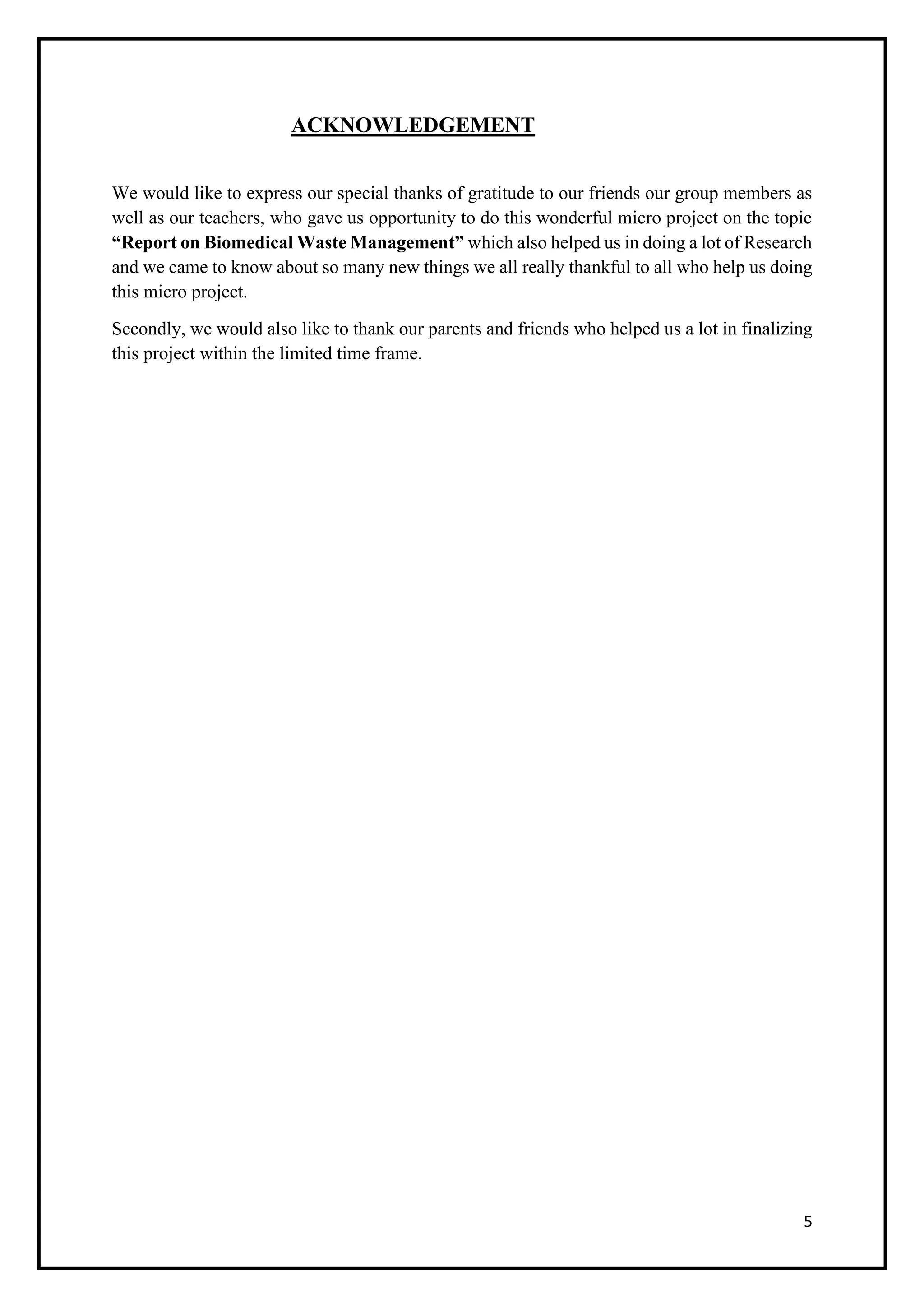 5
ACKNOWLEDGEMENT
We would like to express our special thanks of gratitude to our friends our group members as
well as our teachers, who gave us opportunity to do this wonderful micro project on the topic
“Report on Biomedical Waste Management” which also helped us in doing a lot of Research
and we came to know about so many new things we all really thankful to all who help us doing
this micro project.
Secondly, we would also like to thank our parents and friends who helped us a lot in finalizing
this project within the limited time frame.
 
