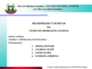 Shri Sai Shikshan Sanstha’s NIT POLYTECHNIC, NAGPUR
(An NBAAccredited Institute)
MICROPROJECT SEMINAR
On
TYPES OF OPERATING SYSTEM
Computer Engineering Department, NIT Polytechnic Nagpur.
B/S/M:- CO5I(A)
SUBJECT:- OPERATING SYSTEM (OSY)
Presented by:-
1. TRISHA DONGRE
2. ANUBHAV SETHI
3. ASTHA PANDE
4. SAMIKSHA SHRIWAS
 