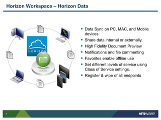 7
Horizon Workspace – Horizon Data
 Data Sync on PC, MAC, and Mobile
devices
 Share data internal or externally.
 High Fidelity Document Preview
 Notifications and file commenting
 Favorites enable offline use
 Set different levels of service using
Class of Service settings.
 Register & wipe of all endpoints
 