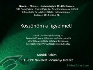Köszönöm a figyelmet!
Kóródi Balázs
ELTE-PPK Neveléstudományi Intézet
Nevelés – Oktatás – Iskolapedagógia 2014 Konferencia
ELTE Pedagógiai és Pszichológiai Kar Neveléstudományi Intézet
Információs Társadalom Oktató- és Kutatócsoport
Budapest 2014. május 21.
E-mail cím: balaf@alomvilag.hu
Prezentáció: www.slideshare.net/balazskorodi5
ePortfólió weboldala: balaf.wordpress.com
Facebook: https://www.facebook.com/balaf92
 