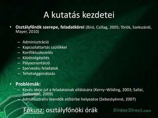 A kutatás kezdetei
• Osztályfőnök szerepe, feladatkörei (Bíró, Csillag, 2005; Török, Szekszárdi,
Mayer, 2010)
– Adminisztráció
– Kapcsolattartás szülőkkel
– Konfliktuskezelés
– Közösségépítés
– Pályaorientáció
– Szervezési feladatok
– Tehetséggondozás
• Problémák:
– Kevés ideje jut a feladatainak ellátására (Kerry–Wilding, 2003; Sallai,
Szekszárdi, 2009)
– Adminisztratív teendők előtérbe helyezése (Sebestyénné, 2007)
Fókusz: osztályfőnöki órák
 