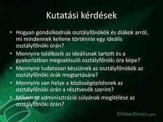 Kutatási kérdések
• Hogyan gondolkodnak osztályfőnökök és diákok arról,
mi mindennek kellene történnie egy ideális
osztályfőnöki órán?
• Mennyire találkozik az ideálisnak tartott és a
gyakorlatban megvalósuló osztályfőnöki óra képe?
• Mennyire tudatosan készülnek az osztályfőnökök az
osztályfőnöki órák megtartására?
• Mennyire van helye a közösségépítésnek az
osztályfőnöki órán a résztvevők szerint?
• Milyen az adminisztráció súlyának megítélése az
osztályfőnöki órán?
 
