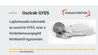 Osztrák GYES
Legfontosabb tudnivalók
az ausztriai GYES, azaz a
Kinderbetreuungsgeld
kérdéseiről egyszerűen.
OSZTRÁK és NÉMET Adóvisszatérítés, Családi pótlék, GYES, TB, szakszerű igénylését és ügyintézését vállaljuk. Keressen minket
bizalommal itt: www.visszateritok.hu
 