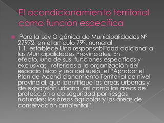     Pero la Ley Orgánica de Municipalidades Nº
    27972, en el articulo 79º, numeral
    1.1, establece Una responsabilidad adicional a
    las Municipalidades Provinciales: En
    efecto, una de sus funciones específicas y
    exclusivas referidas a la organización del
    espacio físico y uso del suelo, el “Aprobar el
    Plan de Acondicionamiento Territorial de nivel
    provincial, que identifique las áreas urbanas y
    de expansión urbana, así como las áreas de
    protección o de seguridad por riesgos
    naturales; las áreas agrícolas y las áreas de
    conservación ambiental”.
 