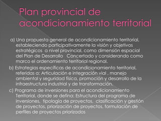 a) Una propuesta general de acondicionamiento territorial,
   estableciendo participativamente la visión y objetivos
   estratégicos a nivel provincial, como dimensión espacial
   del Plan de Desarrollo Concertado y considerando como
   marco el ordenamiento territorial regional.
b) Estrategias específicas de acondicionamiento territorial,
   referidas a: Articulación e integración vial , manejo
   ambiental y seguridad física, promoción y desarrollo de la
   infraestructura industrial y de transformación.
c) Programa de inversiones para el acondicionamiento
   Territorial, donde se defina: Estructura del programa de
   inversiones, tipología de proyectos, clasificación y gestión
   de proyectos, priorización de proyectos, formulación de
   perfiles de proyectos priorizados
 