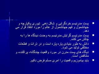 ‫و‬ ‫یکپارچه‬ ‫تیوری‬ ‫دهی‬ ‫شکل‬ ‫و‬ ‫خردگرایی‬ ‫مدرنیسم‬ ‫پست‬‫و‬ ‫یکپارچه‬ ‫تیوری‬ ‫دهی‬ ‫شکل‬ ‫و‬ ‫خردگرایی‬ ‫مدرنیسم‬ ‫پست‬
‫می‬ ‫قرار‬ ‫انتقاد‬ ‫مورد‬ ‫را‬ ‫عالم‬ ‫از‬ ‫جهانشمول‬ ‫فهم‬ ‫و‬ ‫جهانشمول‬‫می‬ ‫قرار‬ ‫انتقاد‬ ‫مورد‬ ‫را‬ ‫عالم‬ ‫از‬ ‫جهانشمول‬ ‫فهم‬ ‫و‬ ‫جهانشمول‬
.‫دهد‬.‫دهد‬
‫به‬ ‫را‬ ‫ها‬ ‫دیدگاه‬ ‫وحدت‬ ‫به‬ ‫مدرنیسم‬ ‫گرایش‬ ‫مدرنیسم‬ ‫پست‬‫به‬ ‫را‬ ‫ها‬ ‫دیدگاه‬ ‫وحدت‬ ‫به‬ ‫مدرنیسم‬ ‫گرایش‬ ‫مدرنیسم‬ ‫پست‬
.‫کشد‬ ‫می‬ ‫چالش‬.‫کشد‬ ‫می‬ ‫چالش‬
‫فطعات‬ ‫و‬ ‫ذرات‬ ‫در‬ ‫و‬ ‫است‬ ‫پاره‬ ‫پاره‬ ‫بنیادی‬ ‫طور‬ ‫به‬ ‫دانش‬‫فطعات‬ ‫و‬ ‫ذرات‬ ‫در‬ ‫و‬ ‫است‬ ‫پاره‬ ‫پاره‬ ‫بنیادی‬ ‫طور‬ ‫به‬ ‫دانش‬
.‫شود‬ ‫می‬ ‫تولید‬ ‫مختلفی‬.‫شود‬ ‫می‬ ‫تولید‬ ‫مختلفی‬
‫و‬ ،‫پراکنده‬ ،‫چندگانه‬ ‫واقعیت‬ ‫مورد‬ ‫در‬ ‫مدرن‬ ‫پست‬ ‫های‬ ‫دیگاه‬‫و‬ ،‫پراکنده‬ ،‫چندگانه‬ ‫واقعیت‬ ‫مورد‬ ‫در‬ ‫مدرن‬ ‫پست‬ ‫های‬ ‫دیگاه‬
.‫است‬ ‫متناقض‬.‫است‬ ‫متناقض‬
.‫نکیم‬ ‫فرض‬ ‫مسلم‬ ‫امری‬ ‫را‬ ‫واقعیت‬ ‫بیاموزیم‬ ‫باید‬.‫نکیم‬ ‫فرض‬ ‫مسلم‬ ‫امری‬ ‫را‬ ‫واقعیت‬ ‫بیاموزیم‬ ‫باید‬
 