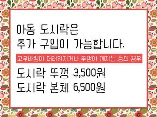 아동 도시락은
추가 구입이 가능합니다.
!

고무바킹이 더러워지거나 뚜껑이 깨지는 등의 경우

도시락 뚜껑 3,500원
도시락 본체 6,500원

 
