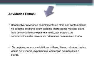 Atividades Extras:
 Desenvolver atividades complementares alem das contempladas
no caderno do aluno é um trabalho interessante mas por outro
lado demanda tempo e planejamento, por essas suas
características eles devem ser orientados com muito cuidado.
 Os projetos, recursos midiáticos (vídeos, filmes, músicas, teatro,
visitas de vivencia, experimento, confecção de maquetes e
outros.
 