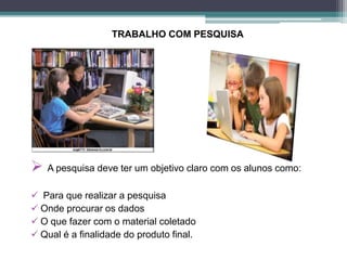 TRABALHO COM PESQUISA
 A pesquisa deve ter um objetivo claro com os alunos como:
 Para que realizar a pesquisa
 Onde procurar os dados
 O que fazer com o material coletado
 Qual é a finalidade do produto final.
 