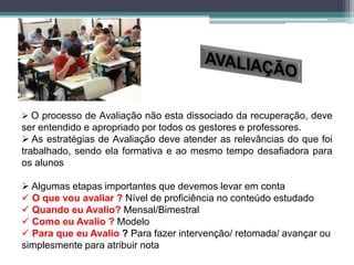  O processo de Avaliação não esta dissociado da recuperação, deve
ser entendido e apropriado por todos os gestores e professores.
 As estratégias de Avaliação deve atender as relevâncias do que foi
trabalhado, sendo ela formativa e ao mesmo tempo desafiadora para
os alunos
 Algumas etapas importantes que devemos levar em conta
 O que vou avaliar ? Nível de proficiência no conteúdo estudado
 Quando eu Avalio? Mensal/Bimestral
 Como eu Avalio ? Modelo
 Para que eu Avalio ? Para fazer intervenção/ retomada/ avançar ou
simplesmente para atribuir nota
 