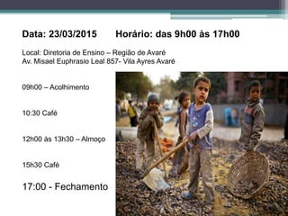 Data: 23/03/2015 Horário: das 9h00 às 17h00
Local: Diretoria de Ensino – Região de Avaré
Av. Misael Euphrasio Leal 857- Vila Ayres Avaré
09h00 – Acolhimento
10:30 Café
12h00 às 13h30 – Almoço
15h30 Café
17:00 - Fechamento
 