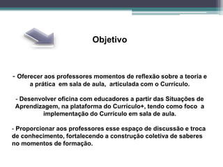 Objetivo
- Oferecer aos professores momentos de reflexão sobre a teoria e
a prática em sala de aula, articulada com o Currículo.
- Desenvolver oficina com educadores a partir das Situações de
Aprendizagem, na plataforma do Currículo+, tendo como foco a
implementação do Currículo em sala de aula.
- Proporcionar aos professores esse espaço de discussão e troca
de conhecimento, fortalecendo a construção coletiva de saberes
no momentos de formação.
 