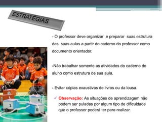 - O professor deve organizar e preparar suas estrutura
das suas aulas a partir do caderno do professor como
documento orientador.
-Não trabalhar somente as atividades do caderno do
aluno como estrutura de sua aula.
- Evitar cópias exaustivas de livros ou da lousa.
 Observação: As situações de aprendizagem não
podem ser puladas por algum tipo de dificuldade
que o professor poderá ter para realizar.
 