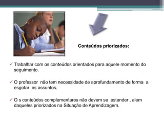 Conteúdos priorizados:
 Trabalhar com os conteúdos orientados para aquele momento do
seguimento.
 O professor não tem necessidade de aprofundamento de forma a
esgotar os assuntos.
 O s conteúdos complementares não devem se estender , alem
daqueles priorizados na Situação de Aprendizagem.
 