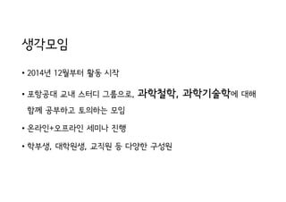 생각모임
• 2014년 12월부터 활동 시작
• 포항공대 교내 스터디 그룹으로, 과학철학, 과학기술학에 대해
함께 공부하고 토의하는 모임
• 온라인+오프라인 세미나 진행
• 학부생, 대학원생, 교직원 등 다양한 구성원
 