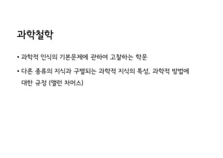 과학철학
• 과학적 인식의 기본문제에 관하여 고찰하는 학문
• 다른 종류의 지식과 구별되는 과학적 지식의 특성, 과학적 방법에
대한 규정 (앨런 차머스)
 