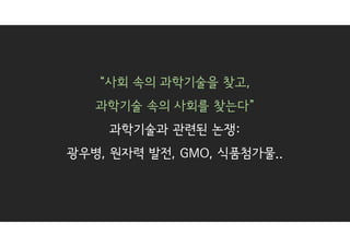 “사회 속의 과학기술을 찾고,
과학기술 속의 사회를 찾는다”
과학기술과 관련된 논쟁:
광우병, 원자력 발전, GMO, 식품첨가물..
 