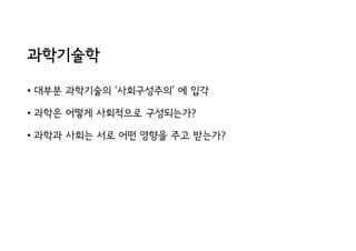 과학기술학
• 대부분 과학기술의 ‘사회구성주의’ 에 입각
• 과학은 어떻게 사회적으로 구성되는가?
• 과학과 사회는 서로 어떤 영향을 주고 받는가?
 