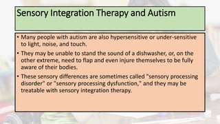 Sensory Integration Therapy and Autism
• Many people with autism are also hypersensitive or under-sensitive
to light, noise, and touch.
• They may be unable to stand the sound of a dishwasher, or, on the
other extreme, need to flap and even injure themselves to be fully
aware of their bodies.
• These sensory differences are sometimes called "sensory processing
disorder" or "sensory processing dysfunction," and they may be
treatable with sensory integration therapy.
 