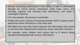 • Sensory processing dysfunction is the ability to take in information
through our senses (touch, movement, smell, taste, vision, and
hearing), organize and interpret that information, and make a
meaningful response.
• For most people, this process is automatic.
• People who have a Sensory Processing Disorder (SPD), however, don’t
experience these interactions in the same way.
• SPD affects the way their brains interpret the information that comes
in and how they respond with emotional, motor, and other reactions.
• For example, some children with autism feel as if they're being
constantly bombarded with sensory information.
 