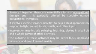 • Sensory integration therapy is essentially a form of occupational
therapy, and it is generally offered by specially trained
occupational therapists.
• It involves specific sensory activities to help a child appropriately
respond to light, sound, touch, smells, and other input.
• Intervention may include swinging, brushing, playing in a ball pit
and a whole gamut of other activities.
• The outcome of these activities may be better focus, improved
behavior, and even lowered anxiety.
 