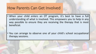 How Parents Can Get Involved
• When your child enters an OT program, it's best to have a full
understanding of what is involved. This empowers you to help in any
way possible to ensure they are receiving the therapy that is most
beneficial.
• You can arrange to observe one of your child's school occupational
therapy sessions.
 