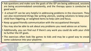 • Ask questions and make sure the goals of the IEP are being addressed, sessions
are being accommodated consistently, and the therapy space is conducive to
good work.
• A school OT can be very helpful in addressing problems in the classroom. They
can also recommend things like writing utensils, seating solutions to keep your
child from fidgeting, or weighted items to help calm and focus.
• Keep up good friendly communication with the occupational therapist.
• You may also be able to ask about any problems you need advice on at home.
• Additionally, you can find out if there's any work you could do with your child
to further the OT goals.
• The exercises often look like games to kids and may be a good way to sneak
some substance into your playtime.
 