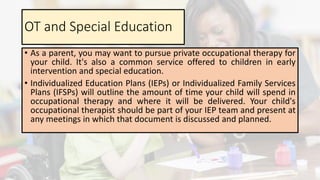 OT and Special Education
• As a parent, you may want to pursue private occupational therapy for
your child. It's also a common service offered to children in early
intervention and special education.
• Individualized Education Plans (IEPs) or Individualized Family Services
Plans (IFSPs) will outline the amount of time your child will spend in
occupational therapy and where it will be delivered. Your child's
occupational therapist should be part of your IEP team and present at
any meetings in which that document is discussed and planned.
 