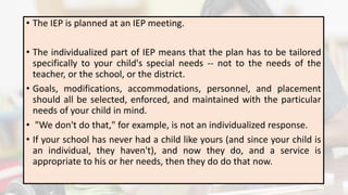 • The IEP is planned at an IEP meeting.
• The individualized part of IEP means that the plan has to be tailored
specifically to your child's special needs -- not to the needs of the
teacher, or the school, or the district.
• Goals, modifications, accommodations, personnel, and placement
should all be selected, enforced, and maintained with the particular
needs of your child in mind.
• "We don't do that," for example, is not an individualized response.
• If your school has never had a child like yours (and since your child is
an individual, they haven't), and now they do, and a service is
appropriate to his or her needs, then they do do that now.
 