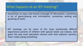 What happens at an IEP meeting?
• Sometimes an open and honest exchange of information, sometimes
a lot of game-playing and intimidation, sometimes wailing and
gnashing of teeth.
• IEP meetings can be some of the most emotionally difficult
experiences parents of children with special needs can endure, and
given the way most specialists interact with their patients' parents,
that's really saying something.
 