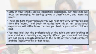 • Early in your child's special education experience, IEP meetings will
focus on arranging for testing, giving a classification, and assessing
needs.
• These are hard mostly because you will hear how very far your child is
from the "norm," and begin to realize how his or her educational
experience will differ from the one you had or your other children
had.
• You may feel that the professionals at the table are only looking at
your child as a disability – or, equally difficult, you may feel that they
are not giving enough attention to the depth of your child's problem
and the intensity of his or her needs.
 