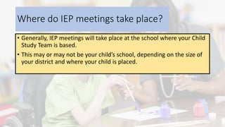 Where do IEP meetings take place?
• Generally, IEP meetings will take place at the school where your Child
Study Team is based.
• This may or may not be your child’s school, depending on the size of
your district and where your child is placed.
 