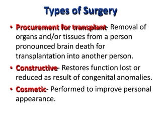 Types of Surgery
• Procurement for transplant- Removal of
organs and/or tissues from a person
pronounced brain death for
transplantation into another person.
• Constructive- Restores function lost or
reduced as result of congenital anomalies.
• Cosmetic- Performed to improve personal
appearance.
 