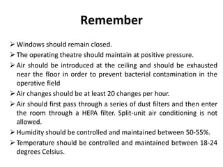 Remember
Windows should remain closed.
The operating theatre should maintain at positive pressure.
Air should be introduced at the ceiling and should be exhausted
near the floor in order to prevent bacterial contamination in the
operative field
Air changes should be at least 20 changes per hour.
Air should first pass through a series of dust filters and then enter
the room through a HEPA filter. Split-unit air conditioning is not
allowed.
Humidity should be controlled and maintained between 50-55%.
Temperature should be controlled and maintained between 18-24
degrees Celsius.
 