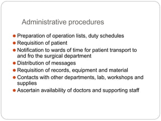 Administrative procedures
⚫ Preparation of operation lists, duty schedules
⚫ Requisition of patient
⚫ Notification to wards of time for patient transport to
and fro the surgical department
⚫ Distribution of messages
⚫ Requisition of records, equipment and material
⚫ Contacts with other departments, lab, workshops and
supplies
⚫ Ascertain availability of doctors and supporting staff
 