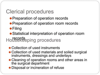 Clerical procedures
⚫Preparation of operation records
⚫Preparation of operation room records
⚫Filing
⚫Statistical interpretation of operation room
Hou
re
s
c
e
o
k
rd
e
s
eping procedures
⚫Collection of used instruments
⚫Collection of used materials and soiled surgical
instruments, dressings and underlays
⚫Cleaning of operation rooms and other areas in
the surgical department
⚫Disposal or incineration of refuse
 