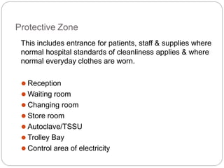 Protective Zone
This includes entrance for patients, staff & supplies where
normal hospital standards of cleanliness applies & where
normal everyday clothes are worn.
⚫ Reception
⚫ Waiting room
⚫ Changing room
⚫ Store room
⚫ Autoclave/TSSU
⚫ Trolley Bay
⚫ Control area of electricity
 