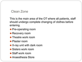 Clean Zone
This is the main area of the OT where all patients, staff
should undergo complete changing of clothes before
entering.
⚫ Pre-operating room
⚫ Recovery room
⚫ Theatre work room
⚫ Plaster room
⚫ X-ray unit with dark room
⚫ Sisters work room
⚫ Staff work room
⚫ Anaesthesia Store
 